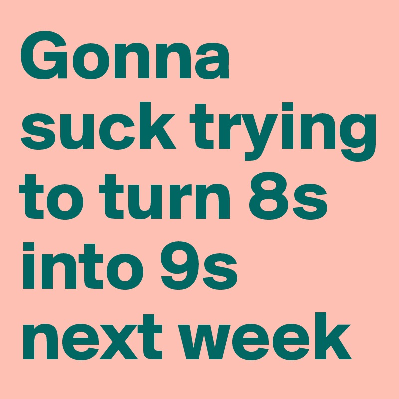 Gonna suck trying to turn 8s into 9s next week