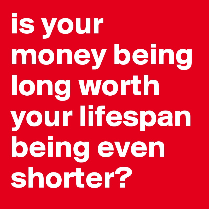is your money being long worth your lifespan being even shorter? 