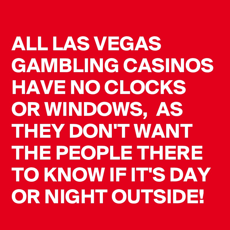 
ALL LAS VEGAS GAMBLING CASINOS HAVE NO CLOCKS OR WINDOWS,  AS THEY DON'T WANT THE PEOPLE THERE TO KNOW IF IT'S DAY OR NIGHT OUTSIDE!