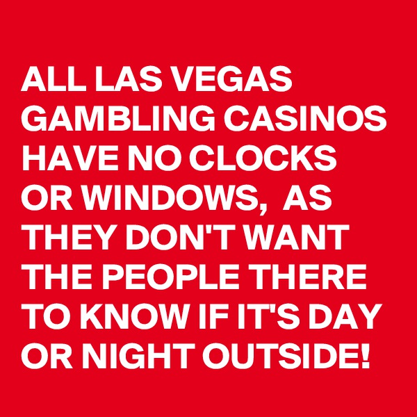 
ALL LAS VEGAS GAMBLING CASINOS HAVE NO CLOCKS OR WINDOWS,  AS THEY DON'T WANT THE PEOPLE THERE TO KNOW IF IT'S DAY OR NIGHT OUTSIDE!