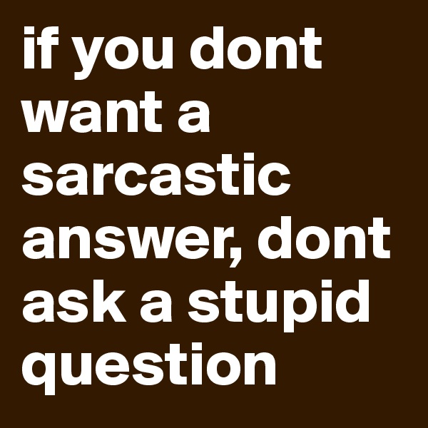 if you dont want a sarcastic answer, dont ask a stupid question
