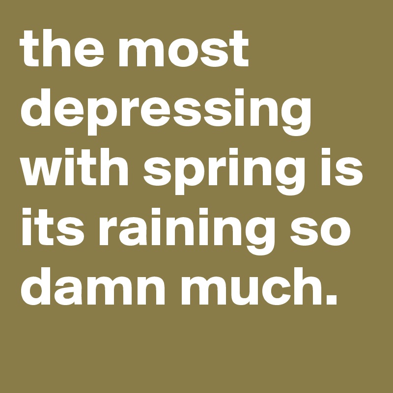 the most depressing with spring is its raining so damn much.