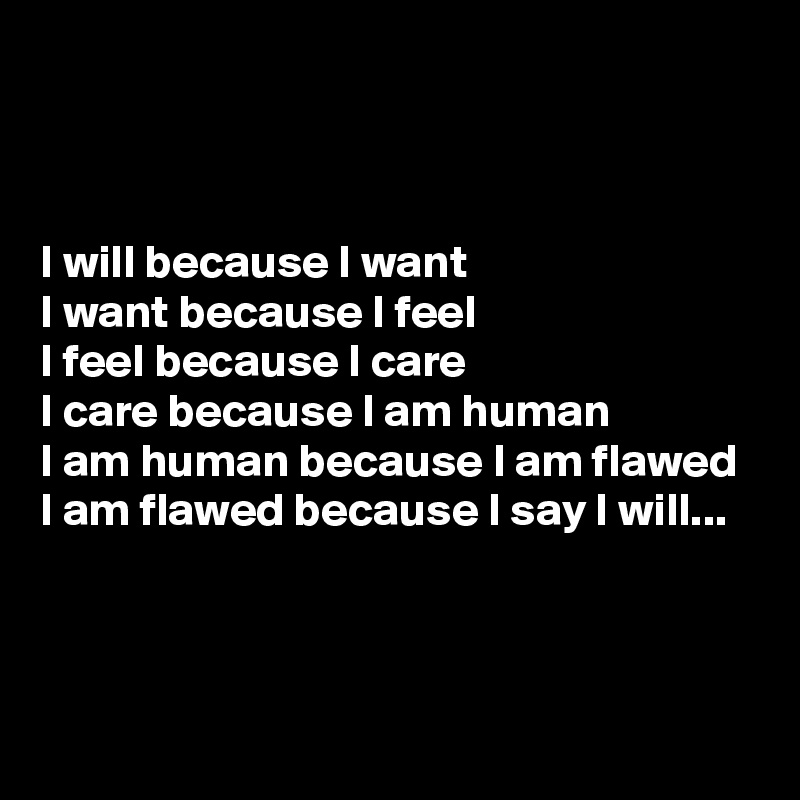 



I will because I want
I want because I feel
I feel because I care
I care because I am human
I am human because I am flawed
I am flawed because I say I will...


