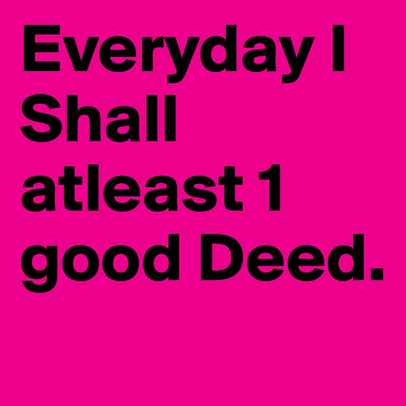 Everyday I Shall atleast 1 good Deed. 
