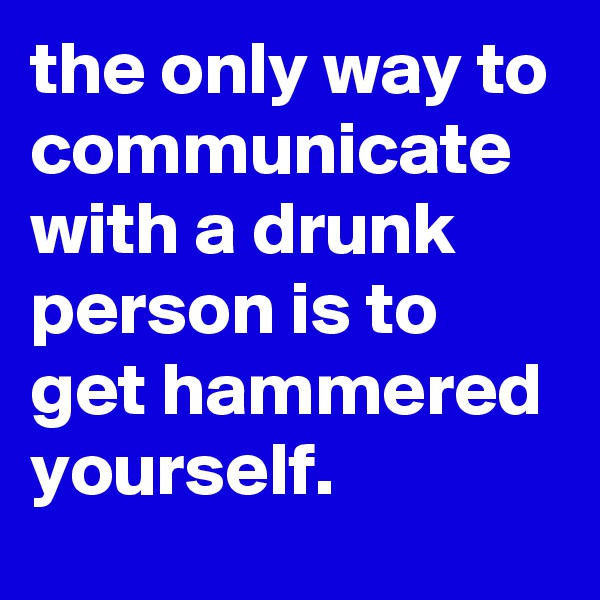 the only way to communicate with a drunk person is to get hammered yourself.