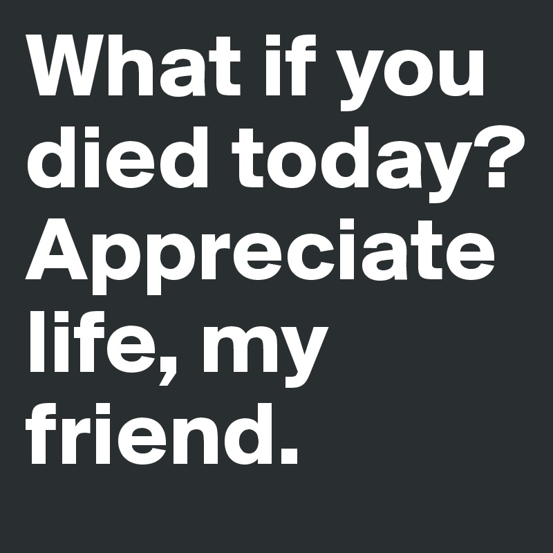 What if you died today? 
Appreciate life, my friend. 