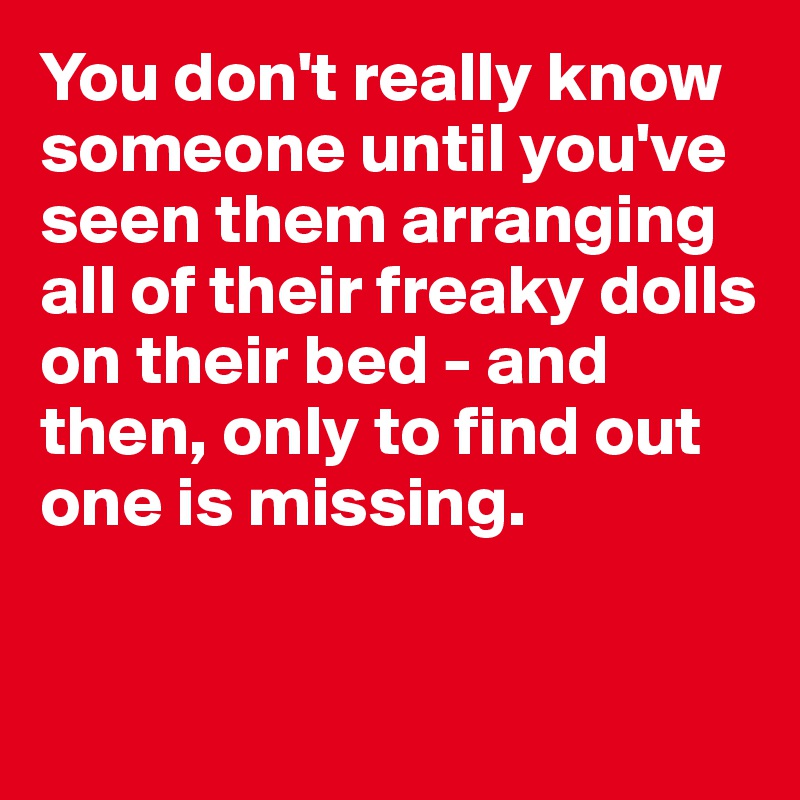 You don't really know someone until you've seen them arranging all of their freaky dolls on their bed - and then, only to find out one is missing. 


