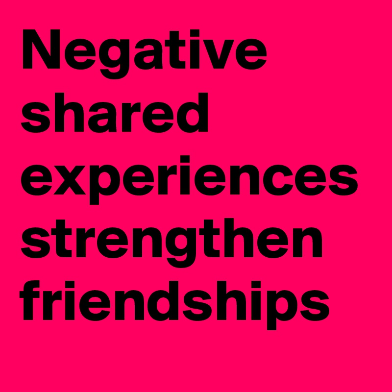 Negative shared experiences strengthen friendships 
