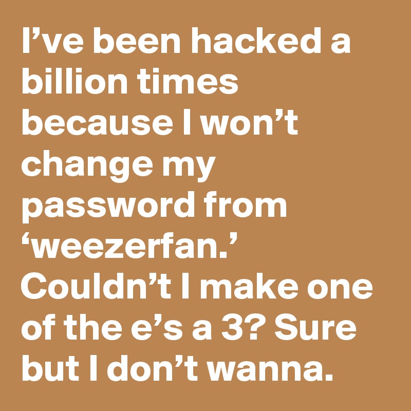 I’ve been hacked a billion times because I won’t change my password from ‘weezerfan.’ Couldn’t I make one of the e’s a 3? Sure but I don’t wanna.