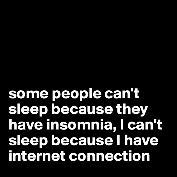 




some people can't sleep because they have insomnia, I can't sleep because I have internet connection