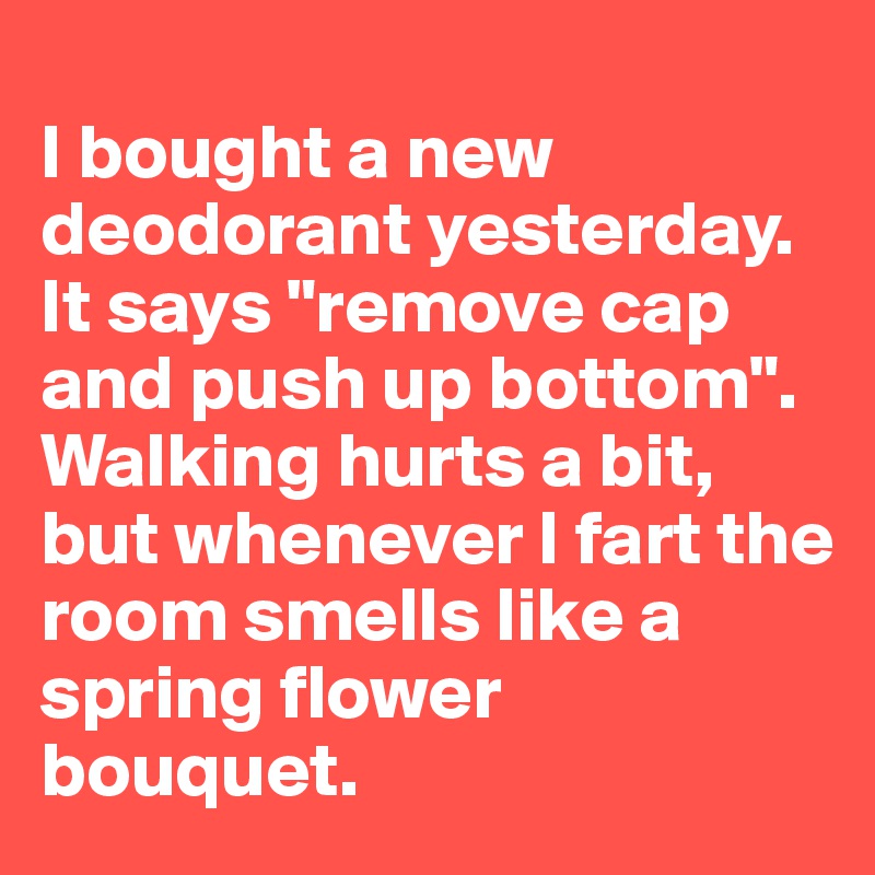 
I bought a new deodorant yesterday. It says "remove cap and push up bottom".
Walking hurts a bit, but whenever I fart the room smells like a spring flower bouquet.
