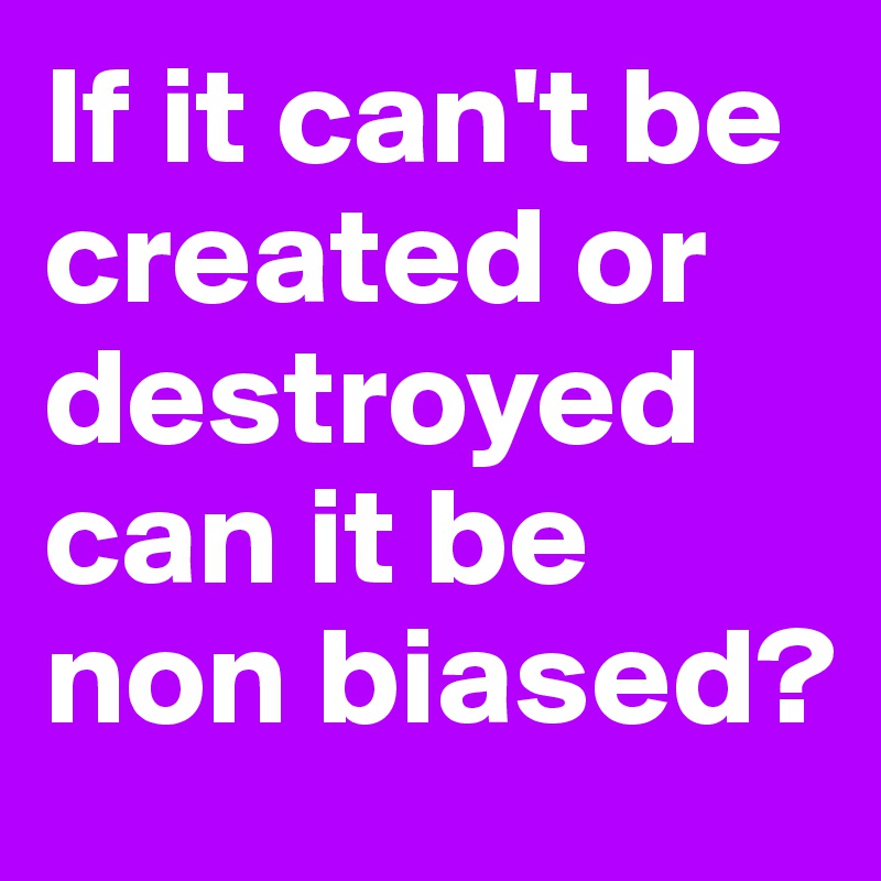 If it can't be created or destroyed can it be non biased?