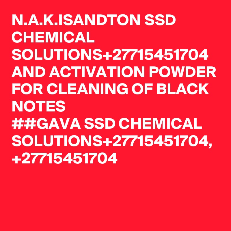 N.A.K.ISANDTON SSD CHEMICAL SOLUTIONS+27715451704 AND ACTIVATION POWDER FOR CLEANING OF BLACK NOTES 
##GAVA SSD CHEMICAL SOLUTIONS+27715451704,
+27715451704