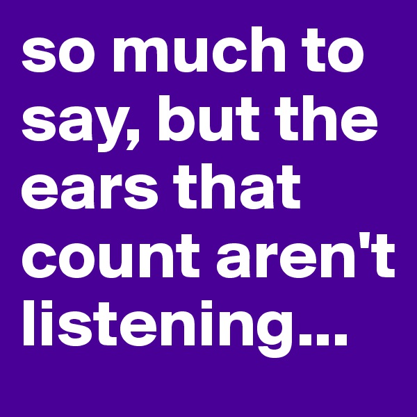 so much to say, but the ears that count aren't listening...