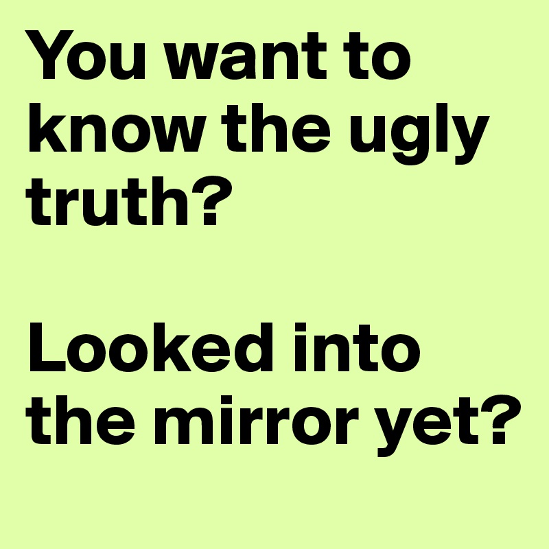 You want to know the ugly truth?

Looked into the mirror yet?
