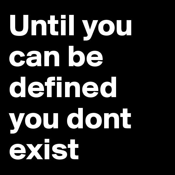 Until you can be defined you dont exist