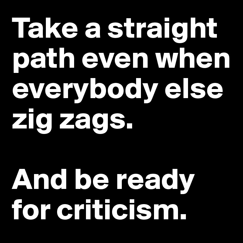 Take a straight 
path even when everybody else 
zig zags. 

And be ready for criticism.