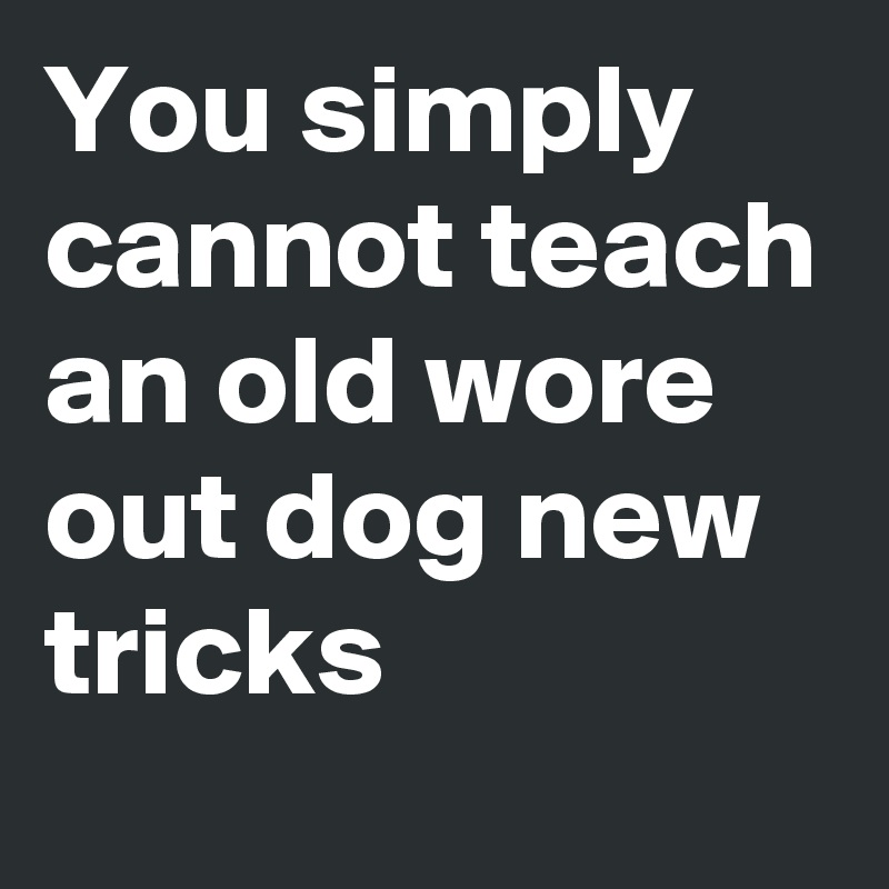 You simply cannot teach an old wore out dog new tricks