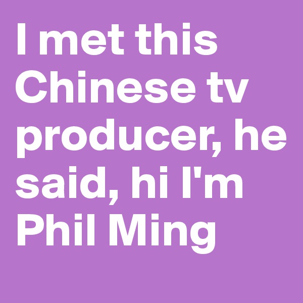 I met this Chinese tv producer, he said, hi I'm Phil Ming