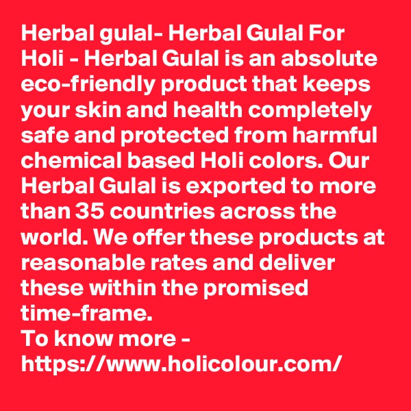 Herbal gulal- Herbal Gulal For Holi - Herbal Gulal is an absolute eco-friendly product that keeps your skin and health completely safe and protected from harmful chemical based Holi colors. Our Herbal Gulal is exported to more than 35 countries across the world. We offer these products at reasonable rates and deliver these within the promised time-frame.
To know more -
https://www.holicolour.com/
