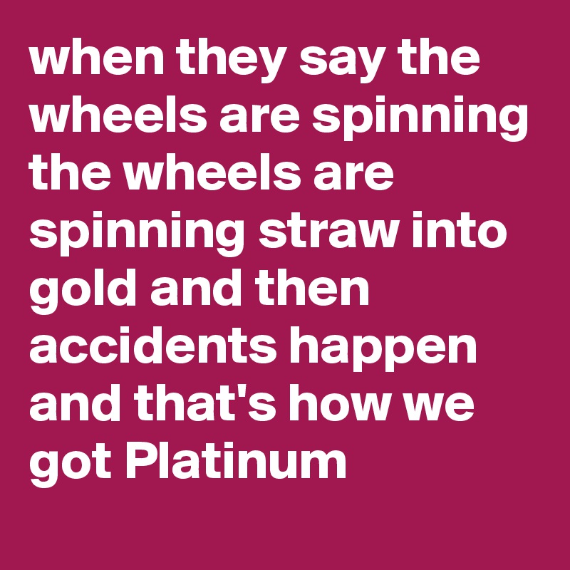 when they say the wheels are spinning the wheels are spinning straw into gold and then accidents happen and that's how we got Platinum