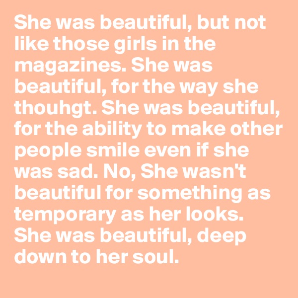 She was beautiful, but not like those girls in the magazines. She was beautiful, for the way she thouhgt. She was beautiful, for the ability to make other people smile even if she was sad. No, She wasn't beautiful for something as temporary as her looks. She was beautiful, deep down to her soul. 