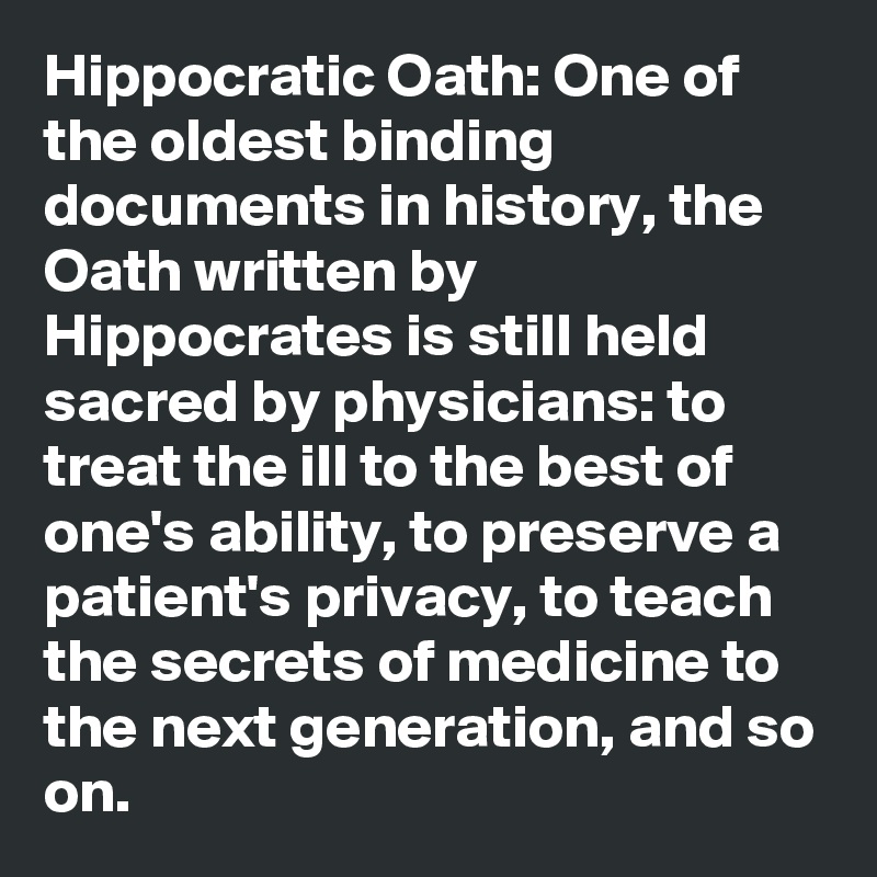 Hippocratic Oath: One of the oldest binding documents in history, the Oath written by Hippocrates is still held sacred by physicians: to treat the ill to the best of one's ability, to preserve a patient's privacy, to teach the secrets of medicine to the next generation, and so on.
