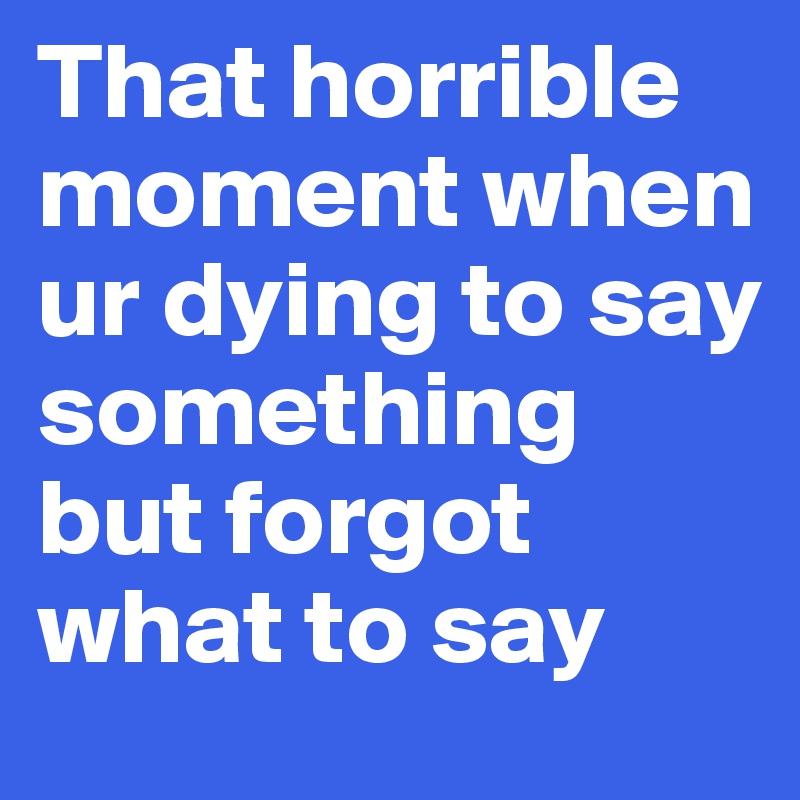 That horrible moment when ur dying to say something but forgot what to say