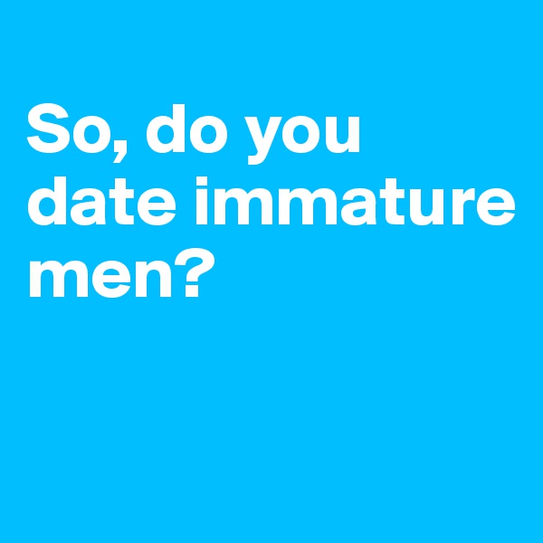 
So, do you date immature men?


