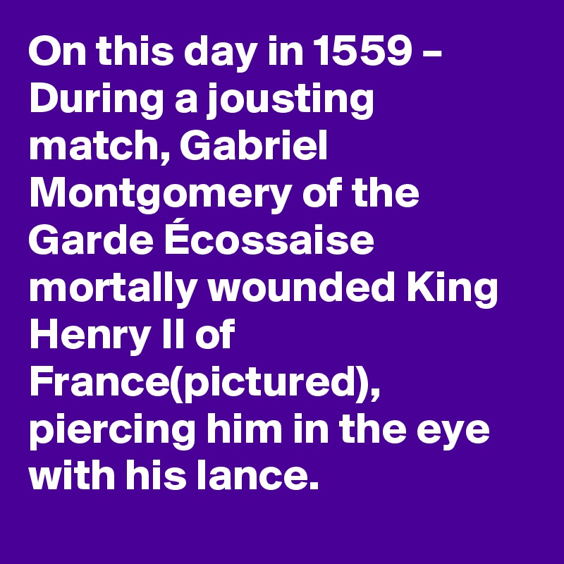 On this day in 1559 – During a jousting match, Gabriel Montgomery of the Garde Écossaise mortally wounded King Henry II of France(pictured), piercing him in the eye with his lance.