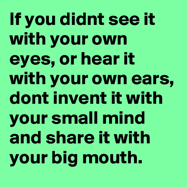If you didnt see it with your own eyes, or hear it with your own ears, dont invent it with your small mind and share it with your big mouth.