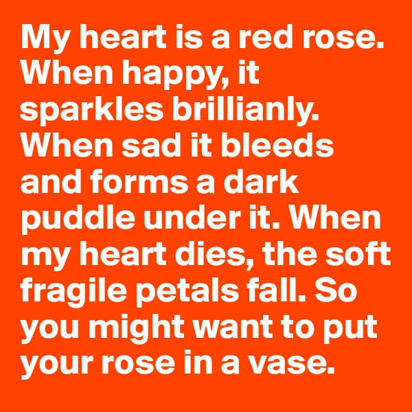 My heart is a red rose. When happy, it sparkles brillianly. When sad it bleeds and forms a dark puddle under it. When my heart dies, the soft fragile petals fall. So you might want to put your rose in a vase.