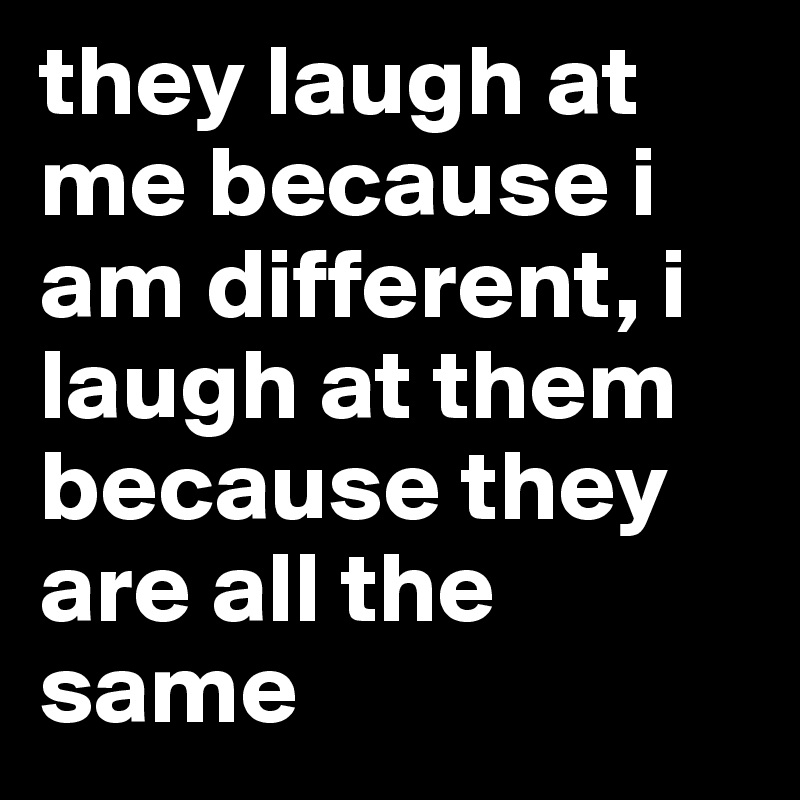 they laugh at me because i am different, i laugh at them because they are all the same