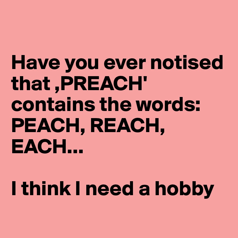 

Have you ever notised that ,PREACH' contains the words: PEACH, REACH, EACH... 

I think I need a hobby
