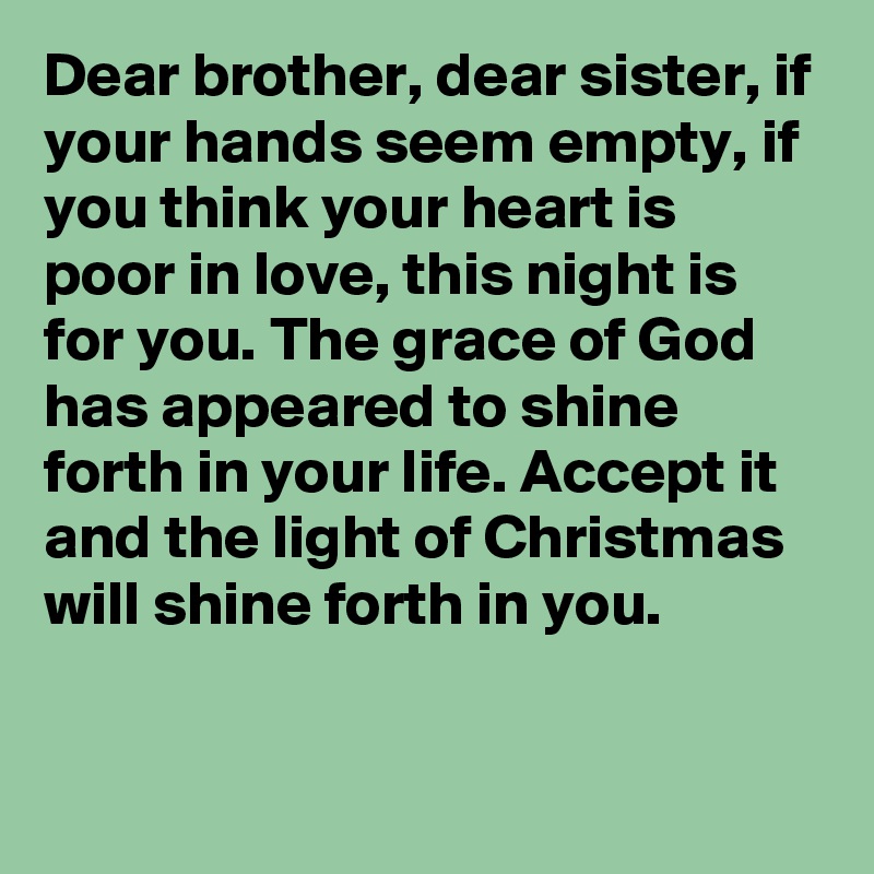 Dear brother, dear sister, if your hands seem empty, if you think your heart is poor in love, this night is for you. The grace of God has appeared to shine forth in your life. Accept it and the light of Christmas will shine forth in you.