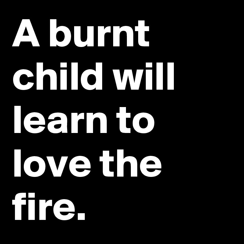 A burnt child will learn to love the fire.