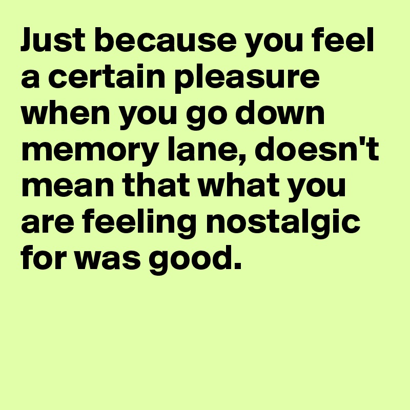 Just because you feel a certain pleasure when you go down memory lane, doesn't mean that what you are feeling nostalgic for was good. 


