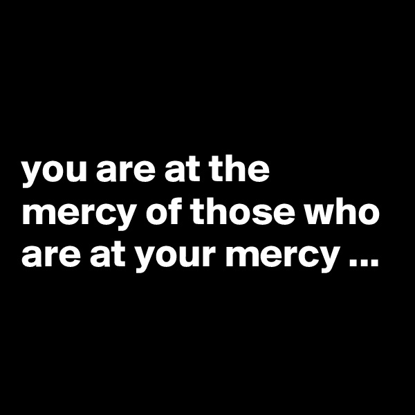 


you are at the mercy of those who are at your mercy ...

