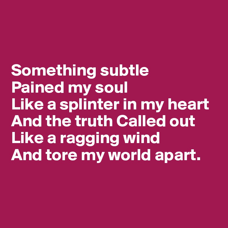 


Something subtle 
Pained my soul
Like a splinter in my heart
And the truth Called out
Like a ragging wind
And tore my world apart.


