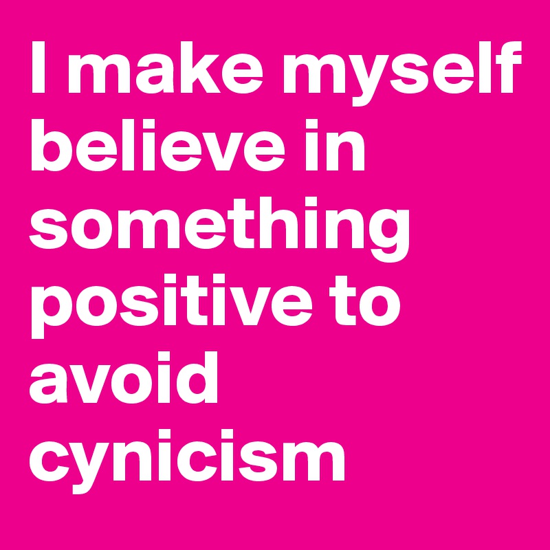 I make myself believe in something positive to avoid cynicism