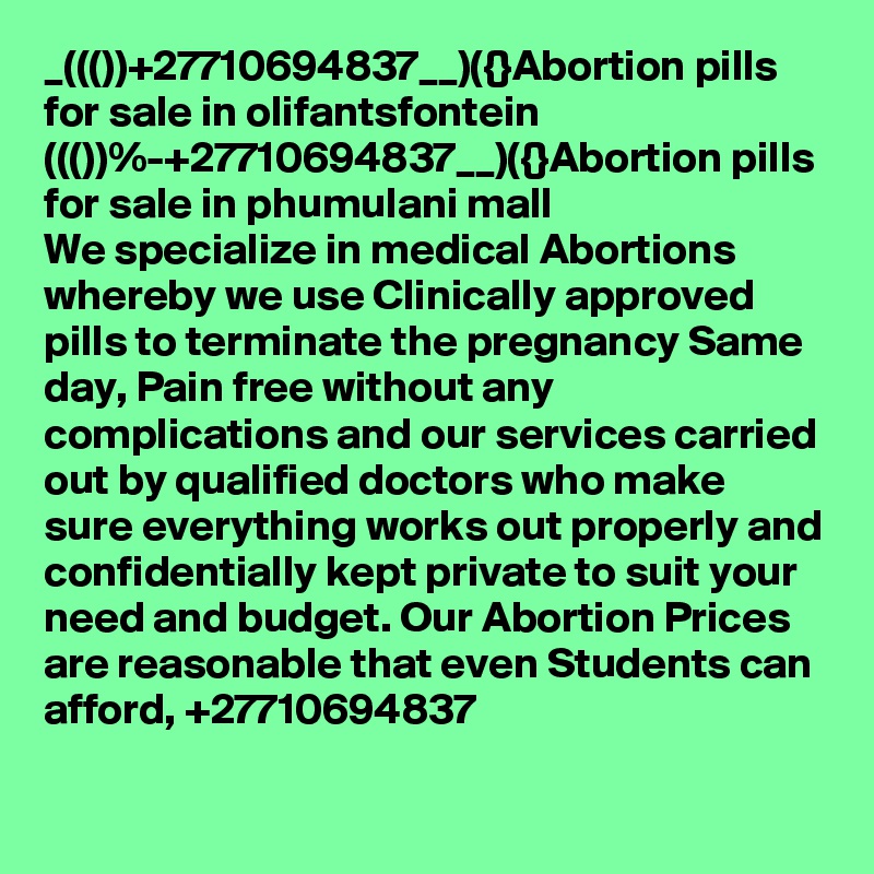_((())+27710694837__)({}Abortion pills for sale in olifantsfontein
((())%-+27710694837__)({}Abortion pills for sale in phumulani mall
We specialize in medical Abortions whereby we use Clinically approved pills to terminate the pregnancy Same day, Pain free without any complications and our services carried out by qualified doctors who make sure everything works out properly and confidentially kept private to suit your need and budget. Our Abortion Prices are reasonable that even Students can afford, +27710694837
