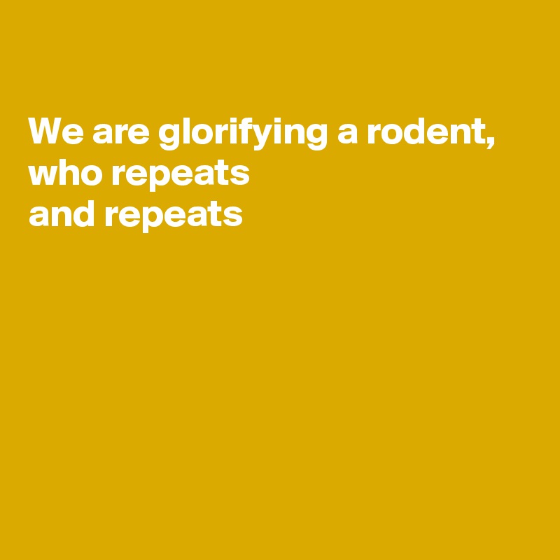 

We are glorifying a rodent,  who repeats 
and repeats 






