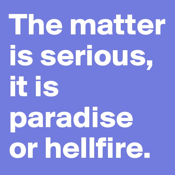 The matter is serious, it is paradise or hellfire.