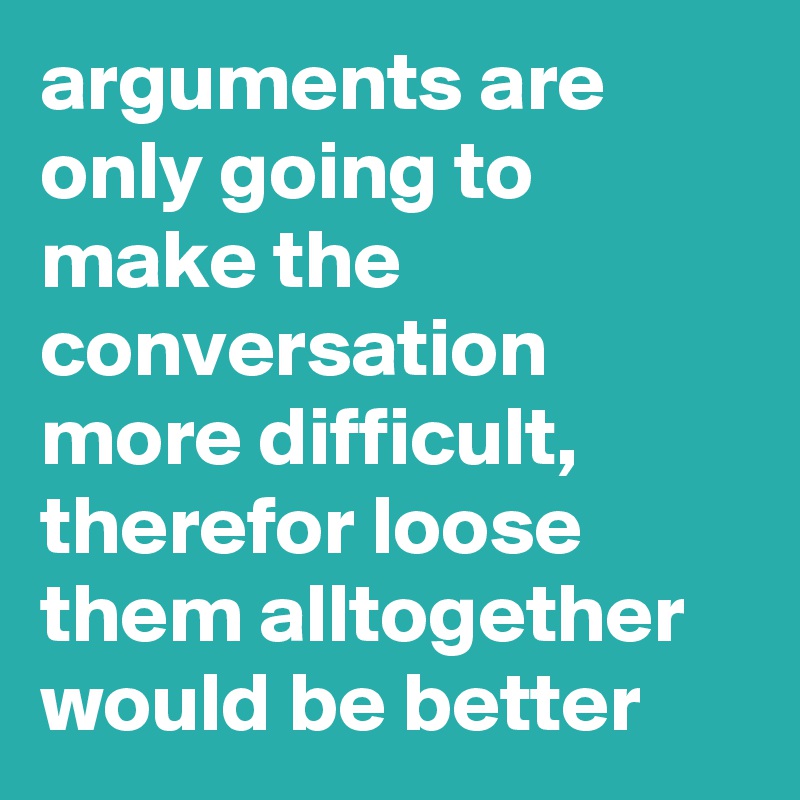 arguments are only going to make the conversation more difficult, therefor loose them alltogether would be better