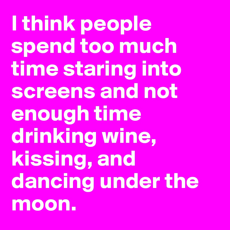 I think people spend too much time staring into screens and not enough time drinking wine, kissing, and dancing under the moon.