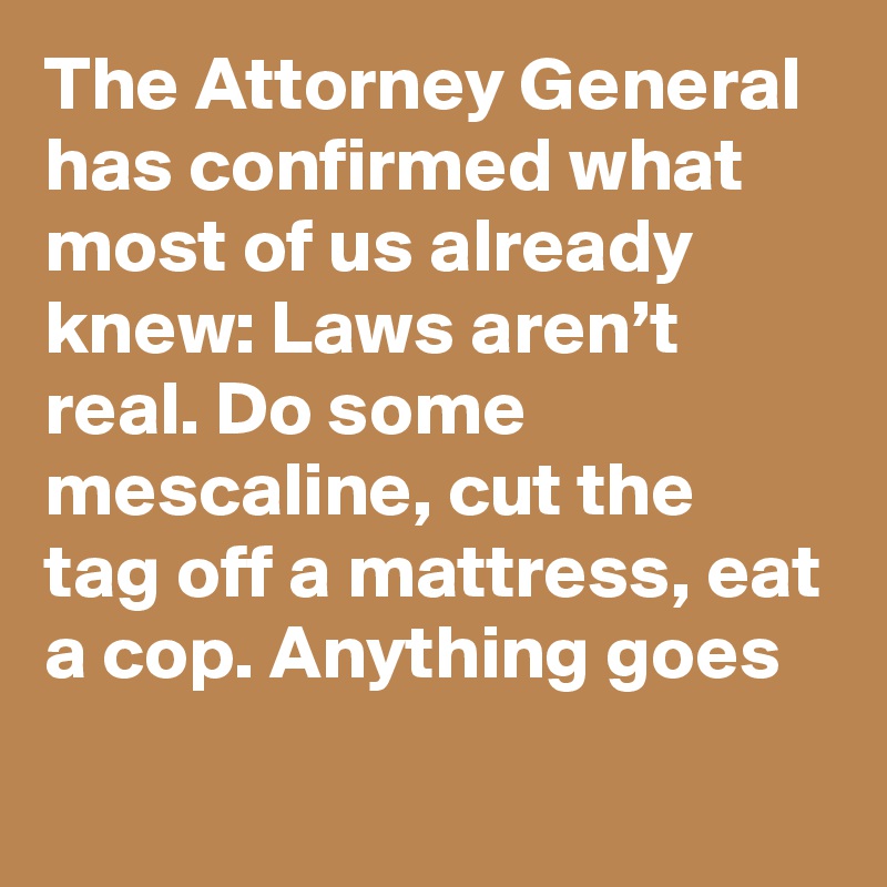 The Attorney General has confirmed what most of us already knew: Laws aren’t real. Do some mescaline, cut the tag off a mattress, eat a cop. Anything goes