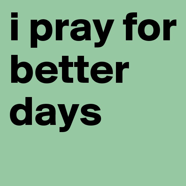 i pray for better days  