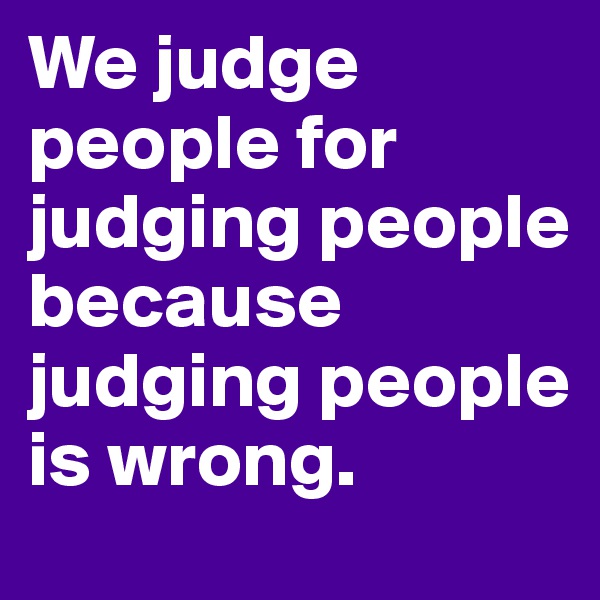 We judge people for judging people because judging people is wrong.
