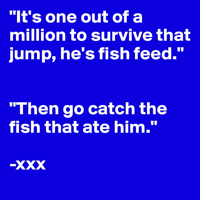 "It's one out of a million to survive that jump, he's fish feed."


"Then go catch the fish that ate him."

-xxx