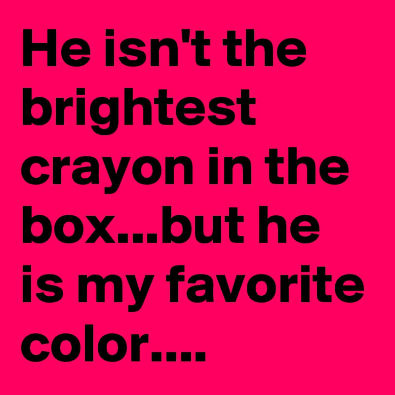 He isn't the brightest crayon in the box...but he is my favorite color....